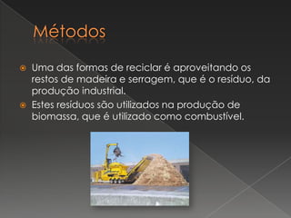    Uma das formas de reciclar é aproveitando os
    restos de madeira e serragem, que é o resíduo, da
    produção industrial.
   Estes resíduos são utilizados na produção de
    biomassa, que é utilizado como combustível.
 