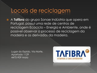    A Tafibra do grupo Sonae Indústria que opera em
    Portugal, possui uma rede de centros de
    reciclagem Ecociclo – Energia e Ambiente, onde é
    possível observar o processo de reciclagem da
    madeira e os derivados da madeira.



    Lugar do Espido, Via Norte,
    Apartado 1129
    4470-909 Maia
 