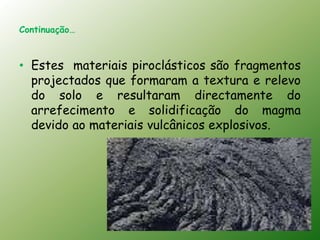 Continuação…



• Estes materiais piroclásticos são fragmentos
  projectados que formaram a textura e relevo
  do solo e resultaram directamente do
  arrefecimento e solidificação do magma
  devido ao materiais vulcânicos explosivos.
 