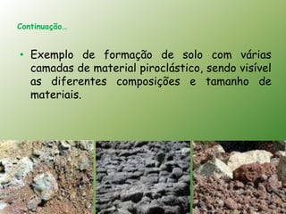 Continuação…


• Exemplo de formação de solo com várias
  camadas de material piroclástico, sendo visível
  as diferentes composições e tamanho de
  materiais.
 