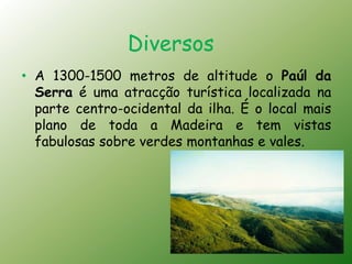 Diversos
• A 1300-1500 metros de altitude o Paúl da
  Serra é uma atracção turística localizada na
  parte centro-ocidental da ilha. É o local mais
  plano de toda a Madeira e tem vistas
  fabulosas sobre verdes montanhas e vales.
 