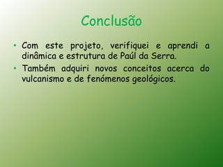 Conclusão
• Com este projeto, verifiquei e aprendi a
  dinâmica e estrutura de Paúl da Serra.
• Também adquiri novos conceitos acerca do
  vulcanismo e de fenómenos geológicos.
 