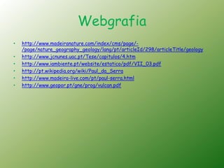 Webgrafia
•   http://www.madeiranature.com/index/cms/page/-
    /page/nature_geography_geology/lang/pt/articleId/298/articleTitle/geology
•   http://www.jcnunes.uac.pt/Tese/capitulos/4.htm
•   http://www.iambiente.pt/website/estatico/pdf/VII_03.pdf
•   http://pt.wikipedia.org/wiki/Paul_da_Serra
•   http://www.madeira-live.com/pt/paul-serra.html
•   http://www.geopor.pt/gne/prog/vulcan.pdf
 