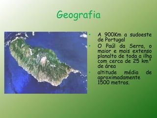 Geografia
      •   A 900Km a sudoeste
          de Portugal
      •   O Paúl da Serra, o
          maior e mais extenso
          planalto de toda a ilha
          com cerca de 25 km²
          de área
      •   altitude média de
          aproximadamente
          1500 metros.
 