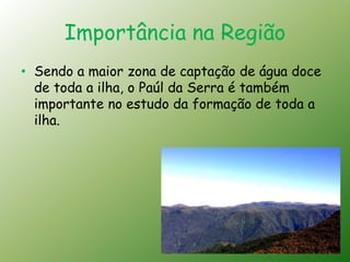 Importância na Região
• Sendo a maior zona de captação de água doce
  de toda a ilha, o Paúl da Serra é também
  importante no estudo da formação de toda a
  ilha.
 