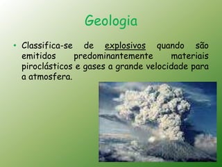 Geologia
• Classifica-se de explosivos quando são
  emitidos     predominantemente       materiais
  piroclásticos e gases a grande velocidade para
  a atmosfera.
 
