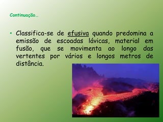Continuação…



• Classifica-se de efusiva quando predomina a
  emissão de escoadas lávicas, material em
  fusão, que se movimenta ao longo das
  vertentes por vários e longos metros de
  distância.
 