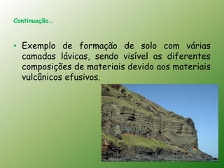 Continuação…



• Exemplo de formação de solo com várias
  camadas lávicas, sendo visível as diferentes
  composições de materiais devido aos materiais
  vulcânicos efusivos.
 
