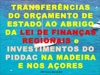 TRANSFERÊNCIAS DO ORÇAMENTO DE ESTADO AO ABRIGO DA  LEI DE FINANÇAS REGIONAIS  e  INVESTIMENTOS DO PIDDAC  NA MADEIRA E NOS AÇORES LFM, Funchal, Maio de 2010 