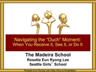 Navigating the “Ouch” Moment: 
When You Receive It, See It, or Do It 
The Madeira School 
Rosetta Eun Ryong Lee 
Seattle Girls’ School 
Rosetta Eun Ryong Lee (http://tiny.cc/rosettalee) 
 