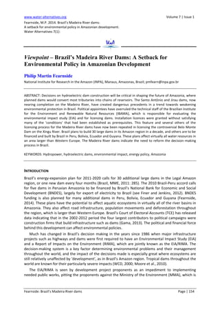 www.water-alternatives.org

Volume 7 | Issue 1

Fearnside, M.P. 2014. Brazil’s Madeira River dams:
A setback for environmental policy in Amazonian development.
Water Alternatives 7(1):

Viewpoint – Brazil’s Madeira River Dams: A Setback for
Environmental Policy in Amazonian Development
Philip Martin Fearnside
National Institute for Research in the Amazon (INPA), Manaus, Amazonas, Brazil; pmfearn@inpa.gov.br

ABSTRACT: Decisions on hydroelectric dam construction will be critical in shaping the future of Amazonia, where
planned dams would convert most tributaries into chains of reservoirs. The Santo Antônio and Jirau dams, now
nearing completion on the Madeira River, have created dangerous precedents in a trend towards weakening
environmental protection in Brazil. Political appointees have overruled the technical staff of the Brazilian Institute
for the Environment and Renewable Natural Resources (IBAMA), which is responsible for evaluating the
environmental impact study (EIA) and for licensing dams. Installation licences were granted without satisfying
many of the 'conditions' that had been established as prerequisites. This feature and several others of the
licensing process for the Madeira River dams have now been repeated in licensing the controversial Belo Monte
Dam on the Xingu River. Brazil plans to build 30 large dams in its Amazon region in a decade, and others are to be
financed and built by Brazil in Peru, Bolivia, Ecuador and Guyana. These plans affect virtually all water resources in
an area larger than Western Europe. The Madeira River dams indicate the need to reform the decision-making
process in Brazil.
KEYWORDS: Hydropower, hydroelectric dams, environmental impact, energy policy, Amazonia

INTRODUCTION
Brazil’s energy-expansion plan for 2011-2020 calls for 30 additional large dams in the Legal Amazon
region, or one new dam every four months (Brazil, MME, 2011: 285). The 2010 Brazil-Peru accord calls
for five dams in Peruvian Amazonia to be financed by Brazil’s National Bank for Economic and Social
Development (BNDES), largely for export of electricity to Brazil (see Finer and Jenkins, 2012). BNDES
funding is also planned for many additional dams in Peru, Bolivia, Ecuador and Guyana (Fearnside,
2014). These plans have the potential to affect aquatic ecosystems in virtually all of the river basins in
Amazonia. They also affect road infrastructure, population movements and deforestation throughout
the region, which is larger than Western Europe. Brazil’s Court of Electoral Accounts (TCE) has released
data indicating that in the 2002-2012 period the four largest contributors to political campaigns were
construction firms that build infrastructure such as dams (Gama, 2013). The political and financial force
behind this development can affect environmental policies.
Much has changed in Brazil’s decision making in the years since 1986 when major infrastructure
projects such as highways and dams were first required to have an Environmental Impact Study (EIA)
and a Report of Impacts on the Environment (RIMA), which are jointly known as the EIA/RIMA. The
decision-making system is a key factor determining environmental problems and their management
throughout the world, and the impact of the decisions made is especially great where ecosystems are
still relatively unaffected by 'development', as in Brazil’s Amazon region. Tropical dams throughout the
world are known for their particularly severe impacts (WCD, 2000; Moore et al., 2010).
The EIA/RIMA is seen by development project proponents as an impediment to implementing
needed public works, pitting the proponents against the Ministry of the Environment (MMA), which is

Fearnside: Brazil’s Madeira River dams

Page | 154

 