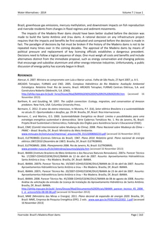 Water Alternatives - 2014

Volume 7 | Issue 1

Brazil, greenhouse gas emissions, mercury methylation, and downstream impacts on fish reproduction
and riverside residents from changes in flood regimes and sediment movements.
The impacts of the Madeira River dams should have been better studied before the decision was
made to build the Santo Antônio and Jirau dams. A rational decision on any infrastructure project
requires that the impacts and benefits be first evaluated and compared before the decision is made in
fact. The paradigm of decisions by fiat must be broken if the history of the Madeira dams is not to be
repeated many times over in the coming decades. The approval of the Madeira dams by means of
political pressure and replacement of key licensing officials establishes a dangerous precedent.
Decisions need to follow a logical sequence of steps. One must weigh all costs and benefits and include
alternatives distinct from the immediate proposal, such as energy conservation and changing policies
that encourage and subsidise aluminium and other energy-intensive industries. Unfortunately, a public
discussion of energy policy has scarcely begun in Brazil.

REFERENCES
Alencar, K. 2007. Ministra se compromete com Lula a liberar usinas. Folha de São Paulo, 27 April 2007, p. A-5.
ARCADIS Tetraplan; FURNAS and CNO. 2005. Complexo Hidrelétrico do Rio Madeira: Avaliação Ambiental
Estratégica. Relatório Final. Rio de Janeiro, Brazil: ARCADIS Tetraplan; FURNAS Centrais Elétricas, S.A. and
Construtora Noberto Odebrecht, S.A. (CNO).
http://philip.inpa.gov.br/publ_livres/Dossie/Mad/BARRAGENS%20DO%20RIO%20MADEIRA.htm (accessed 16
November 2013)
Barthem, R. and Goulding, M. 1997. The catfish connection: Ecology, migration, and conservation of Amazon
predators. New York, USA: Columbia University Press.
Bermann, C. 2012. O setor de eletro-intensivos. In Moreira, P.F. (Ed), Setor elétrico Brasileiro e a sustentabilidade
no século 21: Oportunidades e desafios, pp. 29-34. Brasília, DF, Brazil: Rios Internacionais.
Bermann, C. and Martins, O.S. 2000. Sustentabilidade Energética no Brasil: Limites e possibilidades para uma
estratégia energética sustentável e democrática. Série Cadernos Temáticos No. 1. Rio de Janeiro, RJ, Brazil:
Projeto Brasil Sustentável e Democrático, Federação dos Órgãos para Assistência Social e Educacional (FASE).
Brazil, CIMC (Comitê Interministerial sobre Mudança do Clima). 2008. Plano Nacional sobre Mudança do Clima –
PNMC – Brasil. Brasília, DF, Brazil: Ministério do Meio Ambiente.
www.mma.gov.br/estruturas/imprensa/_arquivos/96_01122008060233.pdf (accessed 16 November 2013)
Brazil, ELETROBRÁS (Centrais Elétricas do Brasil). 1987. Plano 2010: Relatório geral. Plano nacional de energia
elétrica 1987/2010 (Dezembro de 1987). Brasília, DF, Brazil: ELETROBRÁS.
Brazil, ELETROBRÁS. 2006. Planejamento 2006. Rio de Janeiro, RJ, Brazil: ELETROBRÁS.
www.provedor.nuca.ie.ufrj.br/eletrobras/assuntos/pla/pla.htm (accessed 16 November 2013)
Brazil, IBAMA (Instituto Brasileiro do Meio Ambiente e dos Recursos Naturais Renováveis). 2007a. Parecer Técnico
No. 17/2007-COHID/CGENE/DILIC/IBAMA de 12 de abril de 2007. Assunto: Aproveitamentos Hidroelétricos
Santo Antônio e Jirau – Rio Madeira. Brasília, DF, Brazil: IBAMA.
Brazil, IBAMA. 2007b. Parecer Técnico No. 19/2007-COHID/CGENE/DILIC/IBAMA de 23 de abril de 2007. Assunto:
Aproveitamentos Hidroelétricos Santo Antônio e Jirau – Rio Madeira. Brasília, DF, Brazil: IBAMA.
Brazil, IBAMA. 2007c. Parecer Técnico No. 20/2007-COHID/CGENE/DILIC/IBAMA de 23 de abril de 2007. Assunto:
Aproveitamentos Hidroelétricos Santo Antônio e Jirau – Rio Madeira. Brasília, DF, Brazil: IBAMA.
Brazil, IBAMA. 2008. Parecer Técnico No. 45/2008-COHID/CGENE/DILIC/IBAMA de 08 de agosto de 2008. Assunto:
Análise da solicitação da emissão da Licença de Instalação do Aproveitamento Hidrelétrico de Santo Antônio.
Brasília, DF, Brazil: IBAMA.
http://philip.inpa.gov.br/publ_livres/Dossie/Mad/Documentos%20Oficiais/IBAMA_parecer_tecnico_45_2008_
li_st_antonio%5b-08-08-08.pdf (accessed 16 November 2013)
Brazil, MME (Ministério das Minas e Energia). 2011. Plano decenal de expansão de energia 2020. Brasília, DF,
Brazil: MME, Empresa de Pesquisa Energética (EPE). 2 vols. www.epe.gov.br/PDEE/20120302_1.pdf (accessed
16 November 2013)

Fearnside: Brazil’s Madeira River dams

Page | 163

 