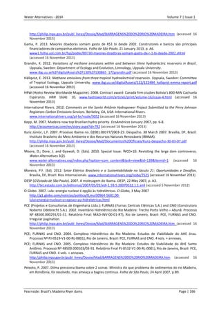 Water Alternatives - 2014

Volume 7 | Issue 1

http://philip.inpa.gov.br/publ_livres/Dossie/Mad/BARRAGENS%20DO%20RIO%20MADEIRA.htm (accessed 16
November 2013)
Gama, P. 2013. Maiores doadoras somam gasto de R$1 bi desde 2002. Construtores e bancos são principais
financiadores de campanhas eleitorais. Folha de São Paulo, 21 January 2013, p. A6.
www1.folha.uol.com.br/fsp/poder/89730-maiores-doadoras-somam-gasto-de-r-1-bi-desde-2002.shtml
(accessed 16 November 2013)
Grandin, K. 2012. Variations of methane emissions within and between three hydroelectric reservoirs in Brazil.
Uppsala, Sweden: Department of Ecology and Evolution, Limnology, Uppsala University.
www.ibg.uu.se%2FdigitalAssets%2F130%2F130865_172grandin.pdf (accessed 16 November 2013)
Hällqvist, E. 2012. Methane emissions from three tropical hydroelectrical reservoirs. Uppsala, Sweden: Committee
of Tropical Ecology, Uppsala University. www.ibg.uu.se/digitalAssets/122/122484_hallqvist-emma-report.pdf
(accessed 16 November 2013)
HRW (Hydro Review Worldwide Magazine). 2008. Contract award: Canada firm studies Bolivia’s 800-MW Cachuela
Esperanza. HRN 16(4): 10, www.hydroworld.com/articles/print/volume-16/issue-4.html (accessed 16
November 2013)
International Rivers. 2012. Comments on the Santo Antônio Hydropower Project Submitted to the Perry Johnson
Registrars Carbon Emissions Services. Berkeley, CA, USA: International Rivers.
www.internationalrivers.org/pt-br/node/3052 (accessed 16 November 2013)
Kepp, M. 2007. Madeira now top Brazilian hydro priority. EcoAméricas January 2007, pp. 6-8.
http://ecoamericas.com/en/story.aspx?id=792 (accessed 16 November 2013)
Kunz Júnior, L.F. 2007. Processo Ibama no. 02001.00377/2003-25: Despacho. 30 March 2007. Brasília, DF, Brazil:
Instituto Brasileiro do Meio Ambiente e dos Recursos Naturais Renováveis (IBAMA).
http://philip.inpa.gov.br/publ_livres/Dossie/Mad/Documentos%20Oficiais/Kunz-despacho-30-03-07.pdf
(accessed 16 November 2013)
Moore, D.; Dore, J. and Gyawali, D. (Eds). 2010. Special Issue: WCD+10: Revisiting the large dam controversy.
Water Alternatives 3(2).
www.water-alternatives.org/index.php?option=com_content&task=view&id=139&Itemid=1 (accessed 16
November 2013)
Moreira, P.F. (Ed). 2012. Setor Elétrico Brasileiro e a Sustentabilidade no Século 21: Oportunidades e Desafios.
Brasília, DF, Brazil: Rios Internacionais. www.internationalrivers.org/node/7525 (accessed 16 November 2013)
OESP (O Estado de São Paulo). 2007. A molecagem do Ibama. OESP, 22 May 2007, p. A3.
http://txt.estado.com.br/editorias/2007/05/22/edi-1.93.5.20070522.1.1.xml (accessed 5 November 2012)
O Globo. 2007. Lula: energia nuclear é opção às hidrelétricas. O Globo, 3 May 2007
http://g1.globo.com/noticias/politica/0,mul30964-5601,00lula+energia+nuclear+e+opcao+as+hidreletricas.html
PCE (Projetos e Consultorias de Engenharia Ltda.); FURNAS (Furnas Centrais Elétricas S.A.) and CNO (Construtora
Noberto Odebrecht S.A.). 2002. Inventário Hidrelétrico do Rio Madeira: Trecho Porto Velho – Abunã. Processo
Nº 48500.000291/01-31. Relatório Final: MAD-INV-00-01-RT), Rio de Janeiro, Brazil: PCE, FURNAS and CNO.
Irregular pagination.
http://philip.inpa.gov.br/publ_livres/Dossie/Mad/BARRAGENS%20DO%20RIO%20MADEIRA.htm (accessed 16
November 2013)
PCE; FURNAS and CNO. 2004. Complexo Hidrelétrico do Rio Madeira: Estudos de Viabilidade do AHE Jirau.
Processo Nº PJ-0519-V1-00-RL-0001), Rio de Janeiro, Brazil: PCE, FURNAS and CNO. 4 vols. + annexes.
PCE; FURNAS and CNO. 2005. Complexo Hidrelétrico do Rio Madeira: Estudos de Viabilidade do AHE Santo
Antônio. Processo Nº 48500.000103/03-91. Relatório Final PJ-0532-V1-00-RL-0001), Rio de Janeiro, Brazil: PCE,
FURNAS and CNO. 4 vols. + annexes.
http://philip.inpa.gov.br/publ_livres/Dossie/Mad/BARRAGENS%20DO%20RIO%20MADEIRA.htm (accessed 16
November 2013)
Peixoto, P. 2007. Dilma pressiona Ibama sobre 2 usinas: Ministra diz que problema de sedimentos do rio Madeira,
em Rondônia, foi resolvido, mas ameaça a bagres continua. Folha de São Paulo, 24 April 2007, p.B9.

Fearnside: Brazil’s Madeira River dams

Page | 166

 