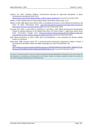 Water Alternatives - 2014

Volume 7 | Issue 1

Sotelino, D.S. 2013. Complexo Madeira: Environmental licensing for large-scale hydropower in Brazil.
Environmental Law Reporter 43(1): 55-67.
www.enhesa.com/en/service/docs/complexo_madeira_daniel_sotelino.pdf (accessed 16 November 2013)
Switkes, G. 2007. Madeira dams on Amazon get go-ahead. World Rivers Review 22(3): 12-13.
Switkes, G. (Ed). 2008. Águas turvas: Alertas sobre as conseqüências de barrar o maior afluente do Amazonas. São
Paulo, SP, Brazil: International Rivers. www.internationalrivers.org/resources/muddy-waters-impacts-ofdamming-the-amazon-s-principal-tributary-3967 (accessed 16 November 2013)
Vera-Diaz, M.C.; Reid, J.; Soares-Filho, B.; Kaufmann, R. and Fleck, L. 2007. Effects of Energy and Transportation
Projects on Soybean Expansion in the Madeira River Basin. CSF Series number 7. Lagoa Santa, Minas Gerais,
Brazil: Conservation Strategy Fund. http://conservation-strategy.org/en/publication/effects-energy-andtransportation-projects-soybean-expansion-madeira-river-basin (accessed 16 November 2013)
WCD (World Commission on Dams). 2000. Dams and development: A new framework for decision making.
London, UK: Earthscan.
World Bank. 2008. Summary report. Vol. 1 of Environmental Licensing for Hydroelectric Projects in Brazil: A
Contribution to the Debate. Report No. 40995. Washington, DC, USA: The World Bank. 35p.
wwwwds.worldbank.org/external/default/WDSContentServer/WDSP/IB/2009/01/07/000333038_20090107231133
/Rendered/PDF/409950v10ENGLISH0Box0334093B01PUBLIC1.pdf (accessed 16 November 2013)
THIS ARTICLE IS DISTRIBUTED UNDER THE TERMS OF THE CREATIVE COMMONS ATTRIBUTION-NONCOMMERCIAL-SHAREALIKE LICENSE WHICH PERMITS ANY
NON COMMERCIAL USE, DISTRIBUTION, AND REPRODUCTION IN ANY MEDIUM, PROVIDED THE ORIGINAL AUTHOR(S) AND SOURCE ARE CREDITED. SEE
HTTP://CREATIVECOMMONS.ORG/LICENSES/BY-NC-SA/3.0/LEGALCODE

Fearnside: Brazil’s Madeira River dams

Page | 167

 