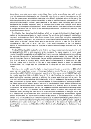 Water Alternatives - 2014

Volume 7 | Issue 1

Monte Dam, now under construction on the Xingu River, is also a run-of-river dam with a small
reservoir relative to installed capacity, but a favourable ratio of area to capacity there depends on the
fiction that only one dam would be built (Fearnside, 1996, 2006a). Unlike Belo Monte, in the case of the
Santo Antônio and Jirau dams no upstream storage of water in additional dams is needed to justify the
planned installed capacity. The very high streamflow of the Madeira River, combined with the small
volumes of the proposed reservoirs, results in unusually fast turnover time, implying better water
quality than in existing Amazonian reservoirs. These positive features have been frequently presented
as though they mean that the impact of the dams would be minimal. Unfortunately, the dams have
major environmental impacts.
The Madeira River dams have bulb turbines, which can be operated without the large head of
traditional high dams using Kaplan or Francis turbines. The run-of-river technology with bulb turbines
represents an improvement, but it is hardly the benign, almost impact-free, technology suggested by
project proponents. Documents and presentations on the dams have widely used a photograph of a
power plant on Europe’s Danube River with no perceptible reservoir or river fall (e.g. ARCADIS
Tetraplan et al., 2005: 116; PCE et al., 2005, Vol. 2: II-84). This is misleading, as the 55-m high wall
erected at Santo Antônio and the 65-m structure at Jirau are similar in height to other dams in the
Amazon region.
The EIA/RIMA and viability studies for Santo Antônio and Jirau were done simultaneously, with both
being completed in 2005 as joint documents for the two dams. The logical sequence of events would
require the viability study to be completed before the environmental studies because one must know
the technical characteristics of a proposed dam in order to properly evaluate the impacts that it will
have. An important change in the plans over the course of the studies was the decision in 2004 that the
Jirau Reservoir would be operated with a variable water level averaging 88 m above mean sea level
(msl) but ranging from 82.5 to 90.4 m. This was in order to avoid flooding in Bolivia but, as will be
explained later, this change does not guarantee that flooding will not occur in that neighbouring
country.
Adhering to the variable water level plan in Jirau increases the cost of generation by 12%, which
would represent a significant amount in the company’s balance sheets. The cost of generation would
increase from US$22.76/MWh at the constant water level of 90 m above msl to US$25.50/MWh with
the variable water level (PCE et al., 2004: Tomo 1, Vol. 1: 1.1). Therefore, the temptation to raise the
water level will be a constant presence. In addition, the variable water-level plan only prevents the
reservoir itself from entering Bolivia, not the backwater stretch (a backwater is the raising of the water
level in the section of the river above a reservoir because of the accumulation of sediments). In 2007,
the IBAMA technical staff posed a series of questions to the proponents (Brazil, IBAMA, 2007a,b,c), and
in their reply the proponents stated that water levels in the Jirau Reservoir would be managed such
that not only the reservoir proper but also the backwater would be prevented from entering Bolivia
(FURNAS and CNO, 2007: 12). However, the presumption appears to be that there simply will be no
backwater stretch, meaning that there would be no accumulation of sediments at the upper end of the
Jirau Reservoir that would raise water levels upstream of the reservoir proper. No information is given
on how much further the water level would have to be lowered to avoid effects from a backwater
stretch, or by how much this would further reduce revenue. In addition to the history of similar actions
on reservoir water levels not conforming to announced promises (Fearnside, 2006a), factors suggesting
that the reservoir water levels might not be lowered as much as this statement implies include the
possibility that permission could be obtained from Bolivia to allow flooding land in that country (e.g.
Época, 2008).

Fearnside: Brazil’s Madeira River dams

Page | 157

 