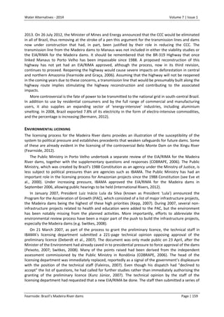 Water Alternatives - 2014

Volume 7 | Issue 1

2013. On 26 July 2012, the Minister of Mines and Energy announced that the CCC would be eliminated
in all of Brazil, thus removing at the stroke of a pen this argument for the transmission lines and dams
now under construction that had, in part, been justified by their role in reducing the CCC. The
transmission line from the Madeira dams to Manaus was not included in either the viability studies or
the EIA/RIMA for the Madeira dams. It should be remembered that the BR-319 Highway that once
linked Manaus to Porto Velho has been impassable since 1988. A proposed reconstruction of this
highway has not yet had an EIA/RIMA approved, although the process, now in its third revision,
continues to proceed. Reopening the highway would cause severe impacts on deforestation in central
and northern Amazonia (Fearnside and Graça, 2006). Assuming that the highway will not be reopened
in the coming years due to these concerns, a transmission line that would be presumably built along the
highway route implies stimulating the highway reconstruction and contributing to the associated
impacts.
More controversial is the fate of power to be transmitted to the national grid in south-central Brazil.
In addition to use by residential consumers and by the full range of commercial and manufacturing
users, it also supplies an expanding sector of 'energy-intensive' industries, including aluminium
smelting. In 2008, Brazil exported 7.8% of its electricity in the form of electro-intensive commodities,
and the percentage is increasing (Bermann, 2012).

ENVIRONMENTAL LICENSING
The licensing process for the Madeira River dams provides an illustration of the susceptibility of the
system to political pressure and establishes precedents that weaken safeguards for future dams. Some
of these are already evident in the licensing of the controversial Belo Monte Dam on the Xingu River
(Fearnside, 2012).
The Public Ministry in Porto Velho undertook a separate review of the EIA/RIMA for the Madeira
River dams, together with the supplementary questions and responses (COBRAPE, 2006). The Public
Ministry, which was created by Brazil’s 1988 Constitution as an agency under the Ministry of Justice, is
less subject to political pressures than are agencies such as IBAMA. The Public Ministry has had an
important role in the licensing process for Amazonian projects since the 1988 Constitution (see Eve et
al., 2000). Under increasing pressure, IBAMA approved the EIA/RIMA for the Madeira dams in
September 2006, allowing public hearings to be held (International Rivers, 2012).
In January 2007, President Luiz Inácio Lula da Silva (known as President 'Lula') announced the
Program for the Acceleration of Growth (PAC), which consisted of a list of major infrastructure projects,
the Madeira dams being the highest of these high priorities (Kepp, 2007). During 2007, several noninfrastructure projects related to health and education were added to the PAC, but the environment
has been notably missing from the planned activities. More importantly, efforts to abbreviate the
environmental review process have been a major part of the push to build the infrastructure projects,
especially the Madeira dams (e.g. Switkes, 2008).
On 21 March 2007, as part of the process to grant the preliminary licence, the technical staff in
IBAMA’s licensing department submitted a 221-page technical opinion opposing approval of the
preliminary licence (Deberdt et al., 2007). The document was only made public on 23 April, after the
Minister of the Environment had already caved in to presidential pressure to force approval of the dams
(Peixoto, 2007; Switkes, 2008). Many of the points raised had been derived from the independent
assessment commissioned by the Public Ministry in Rondônia (COBRAPE, 2006). The head of the
licensing department was immediately replaced, reportedly as a signal of the government’s displeasure
with the position of the technical staff (Faleiros, 2007). Even though his dispatch had "declined to
accept" the list of questions, he had called for further studies rather than immediately authorising the
granting of the preliminary licence (Kunz Júnior, 2007). The technical opinion by the staff of the
licensing department had requested that a new EIA/RIMA be done. The staff then submitted a series of

Fearnside: Brazil’s Madeira River dams

Page | 159

 