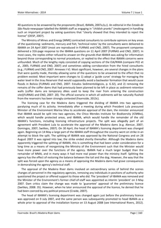 Water Alternatives - 2014

Volume 7 | Issue 1

40 questions to be answered by the proponents (Brazil, IBAMA, 2007a,b,c). An editorial in the Estado de
São Paulo newspaper labelled the IBAMA staff as engaging in "childish pranks" (molecagem) in handling
such an important project by asking questions that "clearly showed that they intended to reject the
license" (OESP, 2007).
The Ministry of Mines and Energy (MME) contracted consultants to contribute opinions on key areas
of the questioning: sediments, mercury and fish; 'technical notes' by the consultants were delivered to
IBAMA on 24 April 2007 (most are reproduced in FURNAS and CNO, 2007). The proponent companies
delivered a 316-page response to the IBAMA questions on 11 April 2007 (FURNAS and CNO, 2007). In
most cases, the replies either refused to answer on the grounds that IBAMA was asking for information
beyond those corresponding to normal procedures, or replied to the effect that IBAMA concerns were
unfounded. Much of the lengthy reply consisted of copying sections of the EIA/RIMA (compare PCE et
al., 2005; FURNAS and CNO, 2007) and sometimes adding corroboration from the hired consultants
(e.g.; FURNAS and CNO, 2007: Annexes I-V). Most significant, however, are several changes in the plans
that were quietly made, thereby allowing some of the questions to be answered to the effect that no
problem existed. Most important were changes to 1) adopt a 'guide curve' strategy for managing the
water level in the Jirau Reservoir that would supposedly avoid a backwater formation that would cause
floods in Bolivia (FURNAS and CNO, 2007: Estudos Sedimentológicos, p. 6.32), and 2) removing the
remains of the coffer dams that had previously been planned to be left in place as sediment-retention
walls (coffer dams are temporary dikes used to keep the river from entering the construction
site)(FURNAS and CNO, 2007: 20). The official scenario in which all sediments will be naturally flushed
from the reservoirs has been strongly contested (Fearnside, 2013c).
The licensing case for the Madeira dams triggered the dividing of IBAMA into two agencies,
paralysing much of its activity. Immediately after a meeting during which President Lula pressured
Minister of the Environment Marina Silva to accelerate approval of the dam, the minister announced
that IBAMA would be split into two agencies, the Chico Mendes Institute for Biodiversity (ICMBio),
which would handle protected areas, and IBAMA, which would handle the remainder of the old
IBAMA’s functions, including licensing infrastructure projects. The split was allegedly part of an
agreement with President Lula to accelerate the approval of the Madeira dams (e.g. Alencar, 2007;
Domingos, 2007; Switkes, 2007). On 30 April, the head of IBAMA’s licensing department was changed
again. Beginning on 14 May a large part of the IBAMA staff throughout the country went on strike in an
attempt to block the split. The splitting of IBAMA was approved by the National Congress and on 28
August 2007 it was signed into law; the strike ended shortly thereafter. Although the Madeira dams
apparently triggered the splitting of IBAMA, this is something that had been under consideration for a
long time as a means of reorganising the Ministry of the Environment such that the Minister would
have more power over the functions of the agency. IBAMA had a much larger budget than the
remainder of MMA, and in many ways it had more real power than the ministry itself. Splitting the
agency has the effect of restoring the balance between the tail and the dog. However, the way that the
split was forced upon the agency as a means of approving the Madeira dams had grave consequences
in demoralising the agency’s technical staff.
The approval of the Madeira River dams involved an extraordinary series of behind the scenes
changes of personnel in the regulatory agencies, removing any individuals in positions of authority who
questioned the project or offered support to those who did. The 'president' of IBAMA was removed and
the Minister of the Environment’s former chief-of-staff was appointed as interim 'president' on 3 May
2007. Dam critics claim the change was made to 'guarantee' approval of the preliminary licence
(Switkes, 2008: 35). However, when he later announced the approval of the licence, he denied that he
had been coerced by any political pressure (Craide, 2007).
The head of IBAMA’s licensing department was changed again just before the preliminary licence
was approved on 9 July 2007, and the same person was subsequently promoted to head IBAMA as a
whole prior to approval of the installation licence on 13 August 2008 (see International Rivers, 2012).
Fearnside: Brazil’s Madeira River dams

Page | 160

 