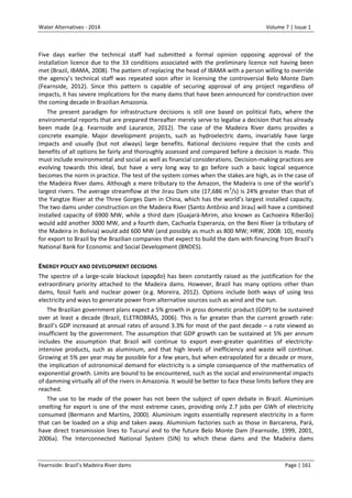 Water Alternatives - 2014

Volume 7 | Issue 1

Five days earlier the technical staff had submitted a formal opinion opposing approval of the
installation licence due to the 33 conditions associated with the preliminary licence not having been
met (Brazil, IBAMA, 2008). The pattern of replacing the head of IBAMA with a person willing to override
the agency’s technical staff was repeated soon after in licensing the controversial Belo Monte Dam
(Fearnside, 2012). Since this pattern is capable of securing approval of any project regardless of
impacts, it has severe implications for the many dams that have been announced for construction over
the coming decade in Brazilian Amazonia.
The present paradigm for infrastructure decisions is still one based on political fiats, where the
environmental reports that are prepared thereafter merely serve to legalise a decision that has already
been made (e.g. Fearnside and Laurance, 2012). The case of the Madeira River dams provides a
concrete example. Major development projects, such as hydroelectric dams, invariably have large
impacts and usually (but not always) large benefits. Rational decisions require that the costs and
benefits of all options be fairly and thoroughly assessed and compared before a decision is made. This
must include environmental and social as well as financial considerations. Decision-making practices are
evolving towards this ideal, but have a very long way to go before such a basic logical sequence
becomes the norm in practice. The test of the system comes when the stakes are high, as in the case of
the Madeira River dams. Although a mere tributary to the Amazon, the Madeira is one of the world’s
largest rivers. The average streamflow at the Jirau Dam site (17,686 m 3/s) is 24% greater than that of
the Yangtze River at the Three Gorges Dam in China, which has the world’s largest installed capacity.
The two dams under construction on the Madeira River (Santo Antônio and Jirau) will have a combined
installed capacity of 6900 MW, while a third dam (Guajará-Mirim, also known as Cachoeira Riberão)
would add another 3000 MW, and a fourth dam, Cachuela Esperanza, on the Beni River (a tributary of
the Madeira in Bolivia) would add 600 MW (and possibly as much as 800 MW; HRW, 2008: 10), mostly
for export to Brazil by the Brazilian companies that expect to build the dam with financing from Brazil’s
National Bank for Economic and Social Development (BNDES).

ENERGY POLICY AND DEVELOPMENT DECISIONS
The spectre of a large-scale blackout (apagão) has been constantly raised as the justification for the
extraordinary priority attached to the Madeira dams. However, Brazil has many options other than
dams, fossil fuels and nuclear power (e.g. Moreira, 2012). Options include both ways of using less
electricity and ways to generate power from alternative sources such as wind and the sun.
The Brazilian government plans expect a 5% growth in gross domestic product (GDP) to be sustained
over at least a decade (Brazil, ELETROBRÁS, 2006). This is far greater than the current growth rate:
Brazil’s GDP increased at annual rates of around 3.3% for most of the past decade – a rate viewed as
insufficient by the government. The assumption that GDP growth can be sustained at 5% per annum
includes the assumption that Brazil will continue to export ever-greater quantities of electricityintensive products, such as aluminium, and that high levels of inefficiency and waste will continue.
Growing at 5% per year may be possible for a few years, but when extrapolated for a decade or more,
the implication of astronomical demand for electricity is a simple consequence of the mathematics of
exponential growth. Limits are bound to be encountered, such as the social and environmental impacts
of damming virtually all of the rivers in Amazonia. It would be better to face these limits before they are
reached.
The use to be made of the power has not been the subject of open debate in Brazil. Aluminium
smelting for export is one of the most extreme cases, providing only 2.7 jobs per GWh of electricity
consumed (Bermann and Martins, 2000). Aluminium ingots essentially represent electricity in a form
that can be loaded on a ship and taken away. Aluminium factories such as those in Barcarena, Pará,
have direct transmission lines to Tucuruí and to the future Belo Monte Dam (Fearnside, 1999, 2001,
2006a). The Interconnected National System (SIN) to which these dams and the Madeira dams

Fearnside: Brazil’s Madeira River dams

Page | 161

 