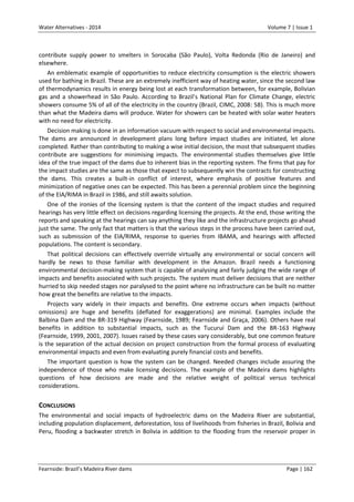 Water Alternatives - 2014

Volume 7 | Issue 1

contribute supply power to smelters in Sorocaba (São Paulo), Volta Redonda (Rio de Janeiro) and
elsewhere.
An emblematic example of opportunities to reduce electricity consumption is the electric showers
used for bathing in Brazil. These are an extremely inefficient way of heating water, since the second law
of thermodynamics results in energy being lost at each transformation between, for example, Bolivian
gas and a showerhead in São Paulo. According to Brazil’s National Plan for Climate Change, electric
showers consume 5% of all of the electricity in the country (Brazil, CIMC, 2008: 58). This is much more
than what the Madeira dams will produce. Water for showers can be heated with solar water heaters
with no need for electricity.
Decision making is done in an information vacuum with respect to social and environmental impacts.
The dams are announced in development plans long before impact studies are initiated, let alone
completed. Rather than contributing to making a wise initial decision, the most that subsequent studies
contribute are suggestions for minimising impacts. The environmental studies themselves give little
idea of the true impact of the dams due to inherent bias in the reporting system. The firms that pay for
the impact studies are the same as those that expect to subsequently win the contracts for constructing
the dams. This creates a built-in conflict of interest, where emphasis of positive features and
minimization of negative ones can be expected. This has been a perennial problem since the beginning
of the EIA/RIMA in Brazil in 1986, and still awaits solution.
One of the ironies of the licensing system is that the content of the impact studies and required
hearings has very little effect on decisions regarding licensing the projects. At the end, those writing the
reports and speaking at the hearings can say anything they like and the infrastructure projects go ahead
just the same. The only fact that matters is that the various steps in the process have been carried out,
such as submission of the EIA/RIMA, response to queries from IBAMA, and hearings with affected
populations. The content is secondary.
That political decisions can effectively override virtually any environmental or social concern will
hardly be news to those familiar with development in the Amazon. Brazil needs a functioning
environmental decision-making system that is capable of analysing and fairly judging the wide range of
impacts and benefits associated with such projects. The system must deliver decisions that are neither
hurried to skip needed stages nor paralysed to the point where no infrastructure can be built no matter
how great the benefits are relative to the impacts.
Projects vary widely in their impacts and benefits. One extreme occurs when impacts (without
omissions) are huge and benefits (deflated for exaggerations) are minimal. Examples include the
Balbina Dam and the BR-319 Highway (Fearnside, 1989; Fearnside and Graça, 2006). Others have real
benefits in addition to substantial impacts, such as the Tucuruí Dam and the BR-163 Highway
(Fearnside, 1999, 2001, 2007). Issues raised by these cases vary considerably, but one common feature
is the separation of the actual decision on project construction from the formal process of evaluating
environmental impacts and even from evaluating purely financial costs and benefits.
The important question is how the system can be changed. Needed changes include assuring the
independence of those who make licensing decisions. The example of the Madeira dams highlights
questions of how decisions are made and the relative weight of political versus technical
considerations.

CONCLUSIONS
The environmental and social impacts of hydroelectric dams on the Madeira River are substantial,
including population displacement, deforestation, loss of livelihoods from fisheries in Brazil, Bolivia and
Peru, flooding a backwater stretch in Bolivia in addition to the flooding from the reservoir proper in

Fearnside: Brazil’s Madeira River dams

Page | 162

 