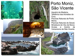Porto Moniz,
São Vicente
Aquário da Madeira,
Teleférico das Achadas da
Cruz,
Piscinas Naturais de Porto
Moniz,
Piscinas Naturais do Seixal,
Miradouro do Véu da Noiva
Grutas e Centro de
Vulcanismo de São Vicente
 