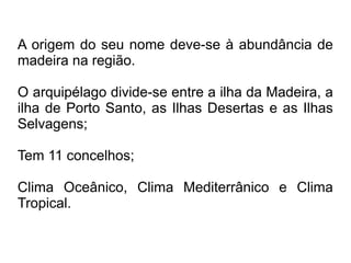 A origem do seu nome deve-se à abundância de
madeira na região.
O arquipélago divide-se entre a ilha da Madeira, a
ilha de Porto Santo, as Ilhas Desertas e as Ilhas
Selvagens;
Tem 11 concelhos;
Clima Oceânico, Clima Mediterrânico e Clima
Tropical.
 