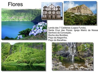 Flores
Lenda das 7 Caldeiras (Lagoa Funda),
Santa Cruz das Flores: Igreja Matriz de Nossa
Senhora da Conceição,
Rocha dos Bordões,
Poço da Alagoinha,
Poço do Bacalhau.
 