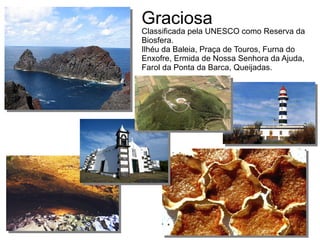 Classificada pela UNESCO como Reserva da
Biosfera.
Ilhéu da Baleia, Praça de Touros, Furna do
Enxofre, Ermida de Nossa Senhora da Ajuda,
Farol da Ponta da Barca, Queijadas.
Graciosa
 