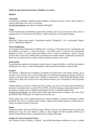 Guião da Apresentação Oral sobre a Madeira e os Açores
Madeira
Artesanato
O artesanato na Madeira compõe-se pelos bordados, as bonecas de massa e todo o tipo de figuras e
objectos elaborados com vime, na Camacha.
Exemplo de perguntas: que figuras conseguem distinguir?
Trajos
O trajo feminino típico da Madeira é quase todo vermelho, com a saia com riscas de várias cores e a
carapuça azul. Já o masculino é todo branco. Ambos usam botas, as chamadas botachas.
Música
Identificar a figura como sendo o instrumento musical “brinquinho” e ler o powerpoint. Depois,
ouvir o “Bailinho da Madeira”.
Festas Tradicionais
As principais festas tradicionais na Madeira são o Carnaval, a Passagem de Ano, considerada uma
das melhores do mundo e a Festa das Flores – um desfile como o Carnaval, mas inteiramente
dedicado às flores, no qual existem actividades como o “muro da esperança”, onde as crianças
colocam flores num muro, simbolizando a esperança num mundo melhor, a confecção de tapetes de
flores nas ruas, prémios para a melhor montra, actuações musicais, entre outros.
Gastronomia
Na gastronomia madeirense destacam-se pratos como as Lapas Grelhadas e os Filetes de Espada à
Madeirense. Nos doces, o Colar de Rebuçados, o Pão-de-ló de Porto Santo e o Bolo de Mel.
Funchal
No Funchal, o Mercado dos Lavradores, do período do Estado Novo, atrai muitos turistas, que lá
vão para ver as floristas com os trajos tradicionais ou simplesmente passear por aquelas montras de
legumes e fruta das mais variadas cores. Também é interessante o Teatro Municipal Baltazar Dias,
assim como a Doca do Cavacas com as suas piscinas naturais, que se formaram à volta de grandes
rochedos.
Também dignos de visita são o Palácio de São Lourenço, que servia ao mesmo tempo de fortaleza e
de palácio, construído entre os séculos XVI e XVIII; o Forte de Santiago, criado para proteger a vila
dos piratas; e jardins como os da Quinta do Palheiro Ferreiro e da Quinta da Boa Vista.
Exemplo de actividades: nos jardins, pedir sempre para descreverem as imagens: que cores vêem,
que formas vêem, localização em relação umas às outras, etc.
Outros jardins cuja visita é imprescindível são o Jardim Botânico, o Jardim da Orquídea, o Jardim
da Quinta das Cruzes e o Parque Santa Catarina. Alguns destes jardins pertecem a particulares ou
Hotéis, no entanto é possível visitá-los.
Monte
Acima do Funchal, sobe-se de Teleférico para o Monte. E desce-se nos famosos carros de cesto uma
distância de cerca de 2 km. Quanto a jardins, as duas imagens do lado esquerdo referem-se ao
Jardim Tropical Monte Palace e a do lado direito ao Parque Municipal.
Câmara de Lobo, Curral das Freiras
Em Câmara de Lobo é famosa a “poncha”, uma bebida tipicamente madeirense e que se compõe
 