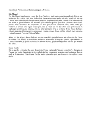 classificada Património da Humanidade pela UNESCO.
São Miguel
Em São Miguel localiza-se a Lagoa das Sete Cidades, a qual conta outra famosa lenda. Diz-se que
havia um Rei, viúvo, com uma linda filha. Como era muito bonita, ele não a deixava sair do
Castelo, mas ela conseguia escapulir-se e passeava frequentemente pelos campos. Um dia conheceu
um pastor, e gostaram tanto um do outro que acabaram por se apaixonar. Quando o Rei soube,
proibiu estes encontros. Na despedida, os dois apaixonados choraram tanto, tanto, tanto que
começou a crescer uma lagoa a seus pés, azul e verde, da cor dos olhos dos apaixonados. A
explicação científica, no entanto, diz que este fenómeno deve-se ao facto de no fundo da lagoa
estarem algas de diferentes cores, umas azuis e outras verdes. Ainda em São Miguel, merecem uma
visita a Lagoa do Fogo e a Caldeira Velha.
Ainda em São Miguel, Ponta Delgada merece uma visita, principalmente aos três arcos das Portas
da Cidade. Em relação ao artesanato, destaca-se a cerâmica de Lagoa e quanto à gastronomia, o
Cozido das Furnas, o qual é cozinhado no interior do solo, graças à temperatura elevada que provém
das furnas.
Santa Maria
Diz-se que foi a primeira ilha a ser descoberta. Possui o chamado “deserto vermelho”, o Barreiro da
Faneca, e a bonita Cascata do Aveiro. A Baía de São Lourenço é uma das mais bonitas da ilha, na
qual se destacam os Biscoitos de Orelha, assim chamados pela sua forma se assemelhar a uma
orelha.
 