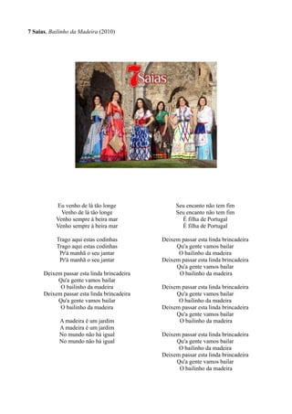 7 Saias, Bailinho da Madeira (2010)
Eu venho de lá tão longe
Venho de lá tão longe
Venho sempre à beira mar
Venho sempre à beira mar
Trago aqui estas codinhas
Trago aqui estas codinhas
Pr'á manhã o seu jantar
Pr'á manhã o seu jantar
Deixem passar esta linda brincadeira
Qu'a gente vamos bailar
O bailinho da madeira
Deixem passar esta linda brincadeira
Qu'a gente vamos bailar
O bailinho da madeira
A madeira é um jardim
A madeira é um jardim
No mundo não há igual
No mundo não há igual
Seu encanto não tem fim
Seu encanto não tem fim
É filha de Portugal
É filha de Portugal
Deixem passar esta linda brincadeira
Qu'a gente vamos bailar
O bailinho da madeira
Deixem passar esta linda brincadeira
Qu'a gente vamos bailar
O bailinho da madeira
Deixem passar esta linda brincadeira
Qu'a gente vamos bailar
O bailinho da madeira
Deixem passar esta linda brincadeira
Qu'a gente vamos bailar
O bailinho da madeira
Deixem passar esta linda brincadeira
Qu'a gente vamos bailar
O bailinho da madeira
Deixem passar esta linda brincadeira
Qu'a gente vamos bailar
O bailinho da madeira
 