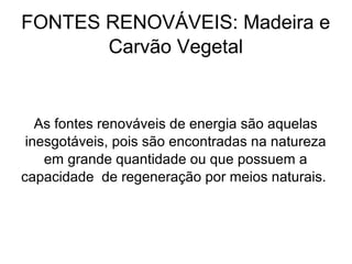 FONTES RENOVÁVEIS: Madeira e
Carvão Vegetal
As fontes renováveis de energia são aquelas
inesgotáveis, pois são encontradas na natureza
em grande quantidade ou que possuem a
capacidade de regeneração por meios naturais.
 