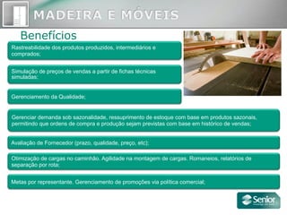 Benefícios
Rastreabilidade dos produtos produzidos, intermediários e
comprados;
Otimização de cargas no caminhão. Agilidade na montagem de cargas. Romaneios, relatórios de
separação por rota;
Metas por representante. Gerenciamento de promoções via política comercial;
Gerenciar demanda sob sazonalidade, ressuprimento de estoque com base em produtos sazonais,
permitindo que ordens de compra e produção sejam previstas com base em histórico de vendas;
Gerenciamento da Qualidade;
Avaliação de Fornecedor (prazo, qualidade, preço, etc);
Simulação de preços de vendas a partir de fichas técnicas
simuladas;
 