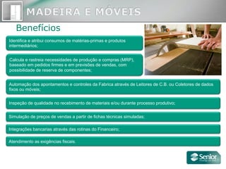 Benefícios
Inspeção de qualidade no recebimento de materiais e/ou durante processo produtivo;
Simulação de preços de vendas a partir de fichas técnicas simuladas;
Integrações bancarias através das rotinas do Financeiro;
Atendimento as exigências fiscais.
Automação dos apontamentos e controles da Fabrica através de Leitores de C.B. ou Coletores de dados
fixos ou móveis;
Identifica e atribui consumos de matérias-primas e produtos
intermediários;
Calcula e rastreia necessidades de produção e compras (MRP),
baseado em pedidos firmes e em previsões de vendas, com
possibilidade de reserva de componentes;
 