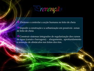  Ordenar e controlar a acção humana no leito de cheia
Impedir a construção e a urbanização em possíveis   zonas
de leito de cheia

Construir sistemas integrados de regularização dos cursos
de água (canais e barragens) - alargamento, aprofundamento
e remoção de obstáculos nos leitos dos rios.
 