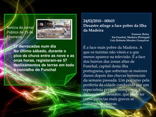 24/02/2010 - 00h03
Notícia do Jornal                      Desastre atinge a face pobre da Ilha
Público de 25 de                       da Madeira
                                                                      Francesc Relea
Fevereiro                                              Em Funchal, Madeira (Portugal)
                                                      Luiz Roberto Mendes Gonçalves

 57 derrocadas num dia                É a face mais pobre da Madeira. A
    No último sábado, durante o        que os turistas não vêem e a que
    pico da chuva entre as nove e as   menos aparece na televisão. É a face
    onze horas, registaram-se 57       dos bairros das zonas altas de
    deslizamentos de terras em todo    Funchal, capital desta ilha
    o concelho do Funchal              portuguesa, que sofreram os maiores
                                       danos depois das chuvas torrenciais
                                       da semana passada. Um percurso pela
                                       periferia da cidade conduzido por um
                                       especialista permite comprovar a
                                       dimensão do desastre, que pode ter
                                       consequências mais graves se
                                       voltarem as chuvas.
 