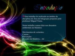 Este trabalho foi realizado no âmbito da
disciplina de Área de Integração proposto pelo
professor Miguel Vieira.

Neste trabalho vamos falar nos desastres
ambientais da Madeira:

Movimentos de vertentes;
Causas ;
Prevenção;
Desastre da Madeira… etc
 