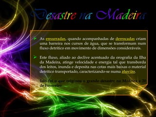    As enxurradas, quando acompanhadas de derrocadas criam
    uma barreira nos cursos de água, que se transformam num
    fluxo detrítico em movimento de dimensões consideráveis.

   Este fluxo, aliado ao declive acentuado da orografia da Ilha
    da Madeira, atinge velocidade e energia tal que transborda
    dos leitos, inunda e deposita nas cotas mais baixas o material
    detrítico transportado, caracterizando-se numa aluvião.

    Isto foi o que originou o grande desastre na Madeira a 20
    de Fevereiro
 
