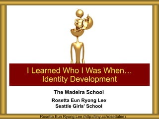 I Learned Who I Was When…
    Identity Development
          The Madeira School
         Rosetta Eun Ryong Lee
          Seattle Girls’ School

   Rosetta Eun Ryong Lee (http://tiny.cc/rosettalee)
 