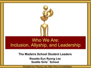 Who We Are: 
Inclusion, Allyship, and Leadership 
The Madeira School Student Leaders 
Rosetta Eun Ryong Lee 
Seattle Girls’ School 
Rosetta Eun Ryong Lee (http://tiny.cc/rosettalee) 
 