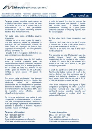 Tax newsflash
Para que possam beneficiar deste regime, as
entidades licenciadas devem iniciar as suas
actividades no prazo de 6 meses (serviços
internacionais) ou 1 ano (actividades
industriais ou de registo marítimo), contado
desde a data de licenciamento.
Por outro lado, estas entidades deverão
proceder à:
- Criação de um a cinco postos de trabalho,
nos seis primeiros meses de actividade e
realização de um investimento mínimo de
EUR 75.000 na aquisição de activos fixos
corpóreos ou incorpóreos, nos dois primeiros
anos de actividade; ou
- Criação de 6 ou mais postos de trabalho, nos
seis primeiros meses de actividade.
O presente benefício (taxa de 5%) incidirá
sobre a matéria colectável (total ou
parcialmente) em função do número de postos
de trabalho criados, isto é, a taxa aplicar-se-á
até ao limite de EUR 2,73 milhões se for
criado 1 posto de trabalho ou até EUR 205,5
milhões se forem criados 100 postos de
trabalho.
Em suma, pela conjugação dos regimes
previstos no Código do IRC e no Estatuto dos
Benefícios Fiscais, os rendimentos
provenientes do uso temporário de patentes,
desenhos e modelos industriais, serão sujeitos
a uma taxa efectiva de imposto de 2,5%, caso
os requisitos acima referidos sejam
integralmente cumpridos.
Do ponto de vista fiscal, este regime é mais
competitivo (comparativamente, por exemplo,
com o de outros países europeus) e traduz-se
numa poupança significativa, relativamente a
patentes e desenhos e modelos industriais
sujeitos a registo em Portugal.
Para mais informações:
Telf: +351 (291) 201 700
Fax: +351 (291) 227 144
Email: madeira.management@mmcl.pt
Web: www.madeira-management.com
In order to benefit from this tax regime, the
licensed companies are required to initiate
their activity within 6 months period
(international services) or 1 year period
(industrial activities or shipping registry) from
the licensing date.
On the other hand, these companies must
also:
- Provide 1 to 5 new jobs in the first 6 months
of activity and, in the 2 first years, make a
EUR 75 000 investment in assets; or
- Provide 6 or more new jobs in the first 6
months of activity.
This beneficial tax rate (5% tax rate) caps the
taxable income (wholly or partially)
proportionally to the number of jobs created,
i.e. EUR 2.73 million for 1 job created to a
maximum of EUR 205,5 million to 100 jobs
provided by the entity.
In short, the combination of the CIT Code and
Tax Benefits Statute regimes will result in the
income derived from the temporary use of
patents and industrial drawings or models
being subject to an effective tax rate of 2,5%,
in case the above conditions are met.
From a tax perspective, this regime is highly
competitive (comparing to other European
countries’ regimes) and may represent a
significant saving, regarding patents and
industrial drawings or models which are
registered in Portugal.
For more information:
Office: +351 (291) 201 700
Fax: +351 (291) 227 144
Email: madeira.management@mmcl.pt
Web: www.madeira-management.com
Zona Franca da Madeira – Patentes e Desenhos e Modelos Industrias
Madeira Business Center – Patents and Industrial Drawings or Models
 