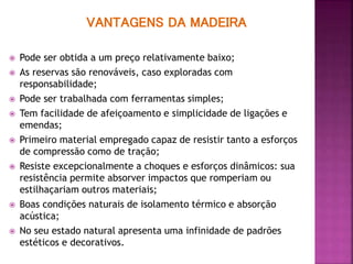 VANTAGENS DA MADEIRA
 Pode ser obtida a um preço relativamente baixo;
 As reservas são renováveis, caso exploradas com
responsabilidade;
 Pode ser trabalhada com ferramentas simples;
 Tem facilidade de afeiçoamento e simplicidade de ligações e
emendas;
 Primeiro material empregado capaz de resistir tanto a esforços
de compressão como de tração;
 Resiste excepcionalmente a choques e esforços dinâmicos: sua
resistência permite absorver impactos que romperiam ou
estilhaçariam outros materiais;
 Boas condições naturais de isolamento térmico e absorção
acústica;
 No seu estado natural apresenta uma infinidade de padrões
estéticos e decorativos.
 