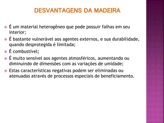 DESVANTAGENS DA MADEIRA
 É um material heterogêneo que pode possuir falhas em seu
interior;
 É bastante vulnerável aos agentes externos, e sua durabilidade,
quando desprotegida é limitada;
 É combustível;
 É muito sensível aos agentes atmosféricos, aumentando ou
diminuindo de dimensões com as variações de umidade;
 Estas características negativas podem ser eliminadas ou
atenuadas através de processos especiais de beneficiamento.
 