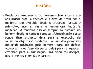 HISTÓRIA
 Desde o aparecimento do homem sobre a terra até
aos nossos dias, a técnica e a arte de trabalhar a
madeira tem evoluído desde o processo manual e
primitivo, até à vasta e engenhosa indústria
moderna. A madeira esteve sempre ao alcance do
homem desde os tempos remotos. A imaginação deste
soube tirar proveito dela para a execução de
inúmeros objetos e produtos. Foi um dos primeiros
materiais utilizados pelo homem; para sua defesa
(como arma ou fazendo parte dela) para se aquecer,
cozinhar, para a iluminação, nos primeiros abrigos,
nas primeiras jangadas e barcos.
 