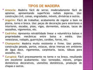 TIPOS DE MADEIRA
 Amescla: Madeira fácil de serrar, moderadamente fácil de
aplainar, apresentando superfícies radiais ásperas. Uso:
construção civil, caixas, engradados, móveis, divisórias e outros.
 Angelim: Fácil de trabalhar, acabamento de regular a bom na
plaina, torno e broca. Uso: peças de decoração para exteriores e
interiores, escadas, pisos, vigas, dormentes, estacas, tacos de
assoalhos, vigamentos, etc.
 Cedrinho: Apresenta retrabilidade linear e volumétrica baixas e
propriedades mecânicas entre baixa e média. Uso:
venezianas, rodapés, guarnições, cordões, forros, etc.
 Champanhe: Madeira muito resistente e firme. Uso: pontes,
construção pesada, portos, estacas, obras imersas em ambiente
de água doce, vigamentos, carpintaria, tacos, tábuas para
assoalho, etc.
 Curupixá: Fácil processamento no torno e na broca, resultando
em excelente acabamento. Uso: torneados, móveis, artigos
domésticos decorativos, utensílios domésticos, produção de
chapas e outros.
 