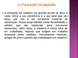A UTILIZAÇÃO DA MADEIRA
 A utilização da madeira em grande escala se deve à
razão entre a sua resistência e o seu peso que são
altos, por isso é um excelente material de
construção. Possui propriedades como durabilidade e
solidez que são essenciais para estruturas
resistentes. Além disso, a madeira é muito fácil de
ser trabalhada, objetos que exigem um trabalho
artesanal como mobílias, instrumentos musicais,
artigos de arte e painéis são trabalhados em madeira.
 