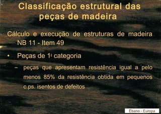 Classificação estrutural das 
peças de madeira 
Cálculo e execução de estruturas de madeira 
NB 11 - Item 49 
• Peças de 1a categoria 
– peças que apresentam resistência igual a pelo 
menos 85% da resistência obtida em pequenos 
c.ps. isentos de defeitos 
Ébano - Europa 
 