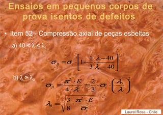 Ensaios em pequenos corpos de 
prova isentos de defeitos 
• Item 52 - Compressão axial de peças esbeltas 
a) 40 < l < l0 
b) l > l0 
ù 
úû 
é 
s s l fl c 
= × - - 
1 1 
êë 
40 
- 
40 
3 
0 l 
s l 
s p 
= × 
2 
fl c 
c 
E 
E 
l p 
s 
ö l 
çè 
l 
= × × 
÷ø 
= × ×æ 
× 
2 
0 
2 
0 
2 
2 
3 
8 
3 
4 
Laurel Rosa - Chile 
 