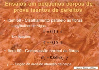 Ensaios em pequenos corpos de 
prova isentos de defeitos 
• Item 59 - Cisalhamento paralelo às fibras 
– Longitudinal em vigas 
– Em ligações 
t = 0,10×t 
t = 0,15×t 
• Item 60 - Compressão normal às fibras 
s = 0,06×s ×g ` n c 
g` Þ função da área de atuação da carga 
Laurel Rosa - Chile 
 