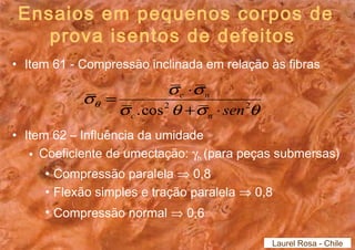 Ensaios em pequenos corpos de 
prova isentos de defeitos 
• Item 61 - Compressão inclinada em relação às fibras 
s = s × 
s c n 
q .cos2 + × 
sen2 c n 
s q s q 
• Item 62 – Influência da umidade 
• Coeficiente de umectação: gh (para peças submersas) 
• Compressão paralela Þ 0,8 
• Flexão simples e tração paralela Þ 0,8 
• Compressão normal Þ 0,6 
Laurel Rosa - Chile 
 