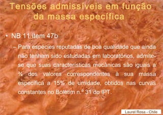 Tensões admissíveis em função 
da massa específica 
• NB 11 item 47b 
– Para espécies reputadas de boa qualidade que ainda 
não tenham sido estudadas em laboratórios, admite-se 
que suas características mecânicas são iguais a 
¾ dos valores correspondentes à sua massa 
específica a 15% de umidade, obtidos nas curvas 
constantes no Boletim n.º 31 do IPT. 
Laurel Rosa - Chile 
 